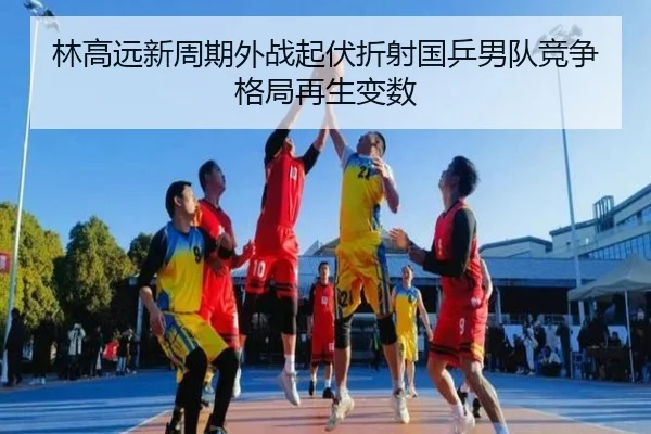 林高远新周期外战起伏折射国乒男队竞争格局再生变数